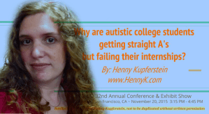 “Why are autistic college students getting straight A's but failing their internships?” Presentation at NADD 32nd Annual Conference & Exhibit Show, The Fairmont, San Francisco, CA. November 20, 2015. Video available for staff training.