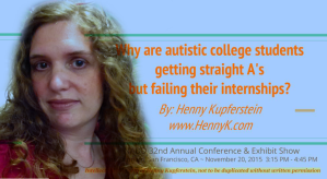 “Why are autistic college students getting straight A's but failing their internships?” Presentation at NADD 32nd Annual Conference & Exhibit Show, The Fairmont, San Francisco, CA. November 20, 2015. Video available for staff training.